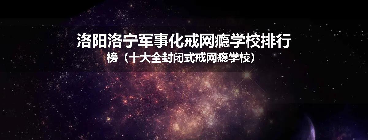 洛阳洛宁军事化戒网瘾学校排行榜（十大全封闭式戒网瘾学校）