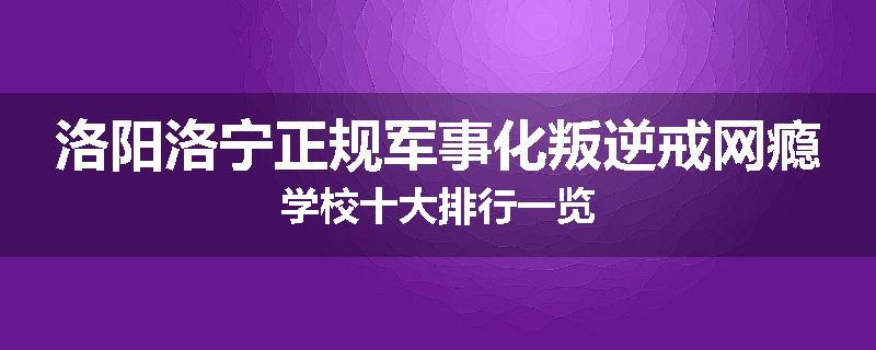 洛阳洛宁正规军事化叛逆戒网瘾学校十大排行一览