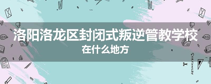 洛阳洛龙区封闭式叛逆管教学校在什么地方