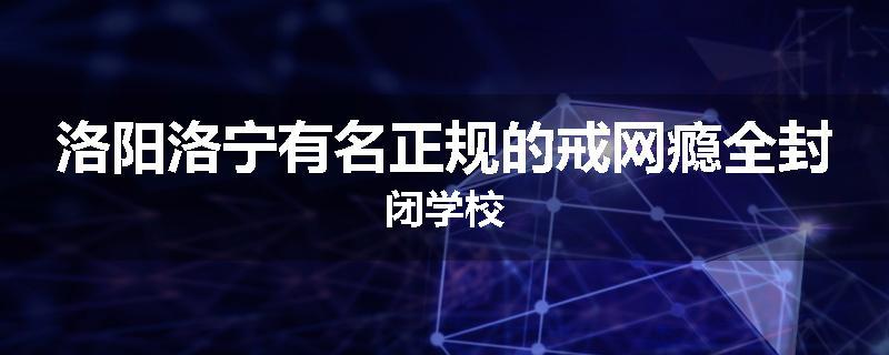 洛阳洛宁有名正规的戒网瘾全封闭学校