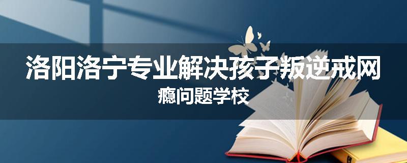 洛阳洛宁专业解决孩子叛逆戒网瘾问题学校