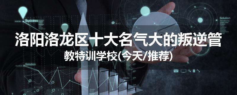 洛阳洛龙区十大名气大的叛逆管教特训学校(今天/推荐)