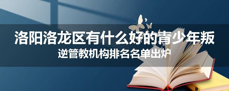 洛阳洛龙区有什么好的青少年叛逆管教机构排名名单出炉