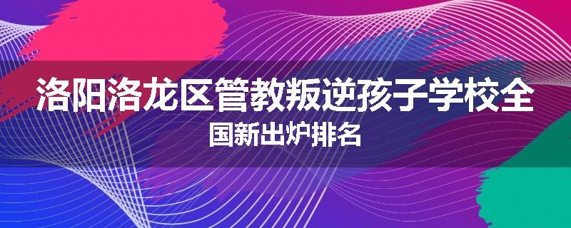 洛阳洛龙区管教叛逆孩子学校全国新出炉排名