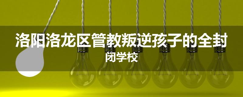洛阳洛龙区管教叛逆孩子的全封闭学校