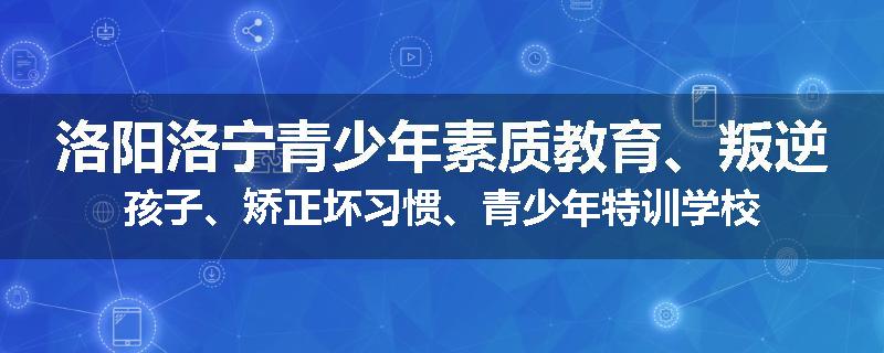 洛阳洛宁青少年素质教育、叛逆孩子、矫正坏习惯、青少年特训学校