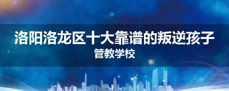 洛阳洛龙区十大靠谱的叛逆孩子管教学校