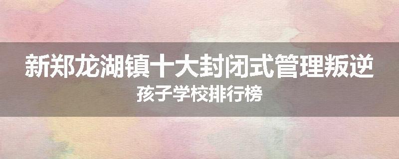 新郑龙湖镇十大封闭式管理叛逆孩子学校排行榜