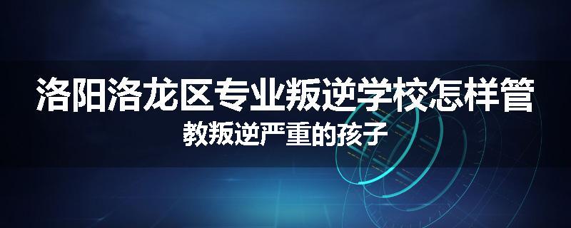 洛阳洛龙区专业叛逆学校怎样管教叛逆严重的孩子