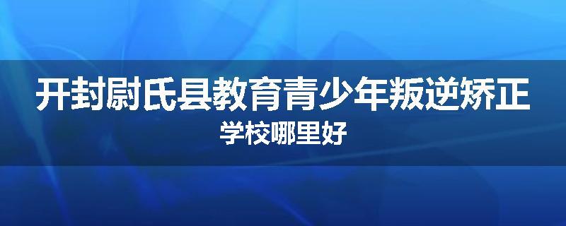 开封尉氏县教育青少年叛逆矫正学校哪里好
