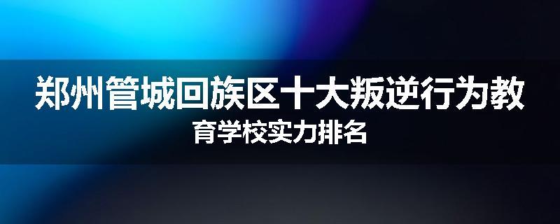 郑州管城回族区十大叛逆行为教育学校实力排名