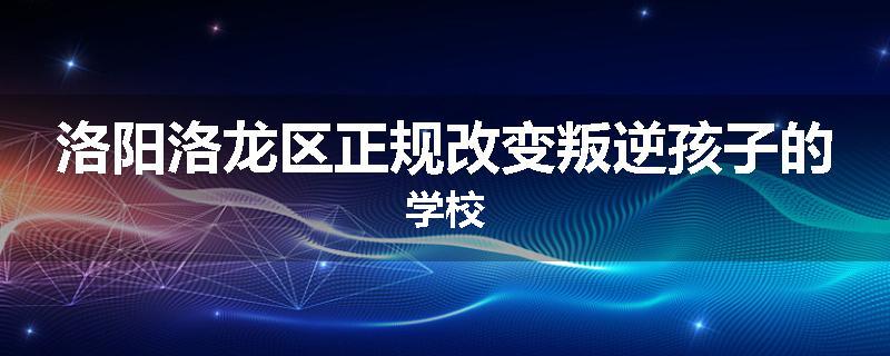 洛阳洛龙区正规改变叛逆孩子的学校
