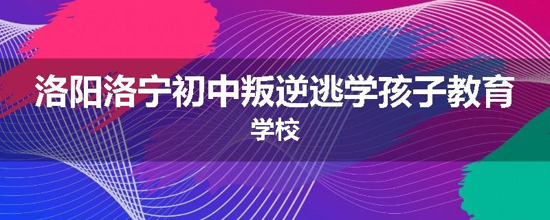 洛阳洛宁初中叛逆逃学孩子教育学校