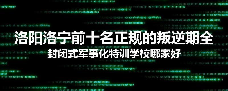 洛阳洛宁前十名正规的叛逆期全封闭式军事化特训学校哪家好