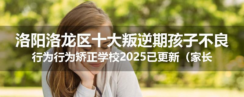 洛阳洛龙区十大叛逆期孩子不良行为行为矫正学校2025已更新（家长推荐）