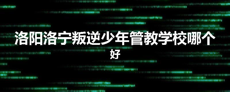 洛阳洛宁叛逆少年管教学校哪个好