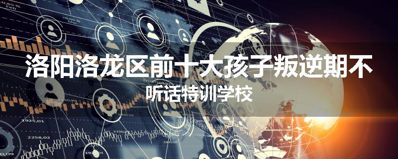 洛阳洛龙区前十大孩子叛逆期不听话特训学校
