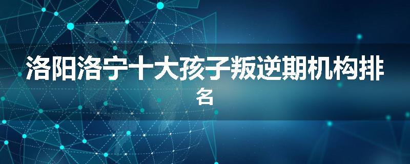 洛阳洛宁十大孩子叛逆期机构排名
