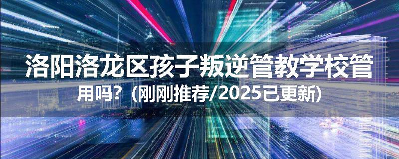 洛阳洛龙区孩子叛逆管教学校管用吗？(刚刚推荐/2025已更新)