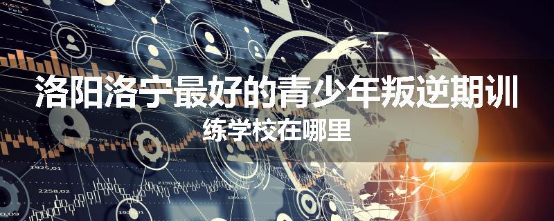 洛阳洛宁最好的青少年叛逆期训练学校在哪里