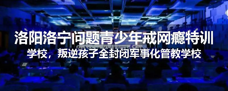 洛阳洛宁问题青少年戒网瘾特训学校，叛逆孩子全封闭军事化管教学校