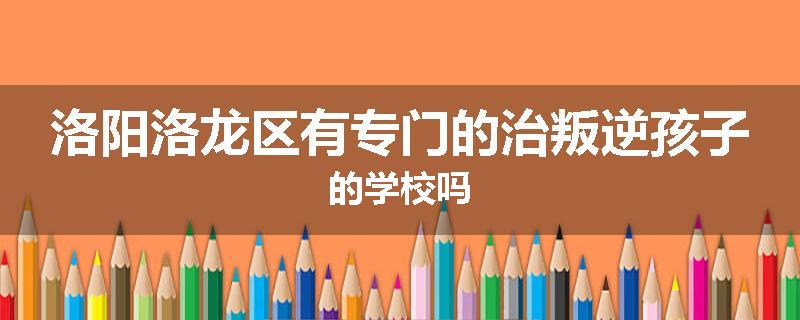 洛阳洛龙区有专门的治叛逆孩子的学校吗