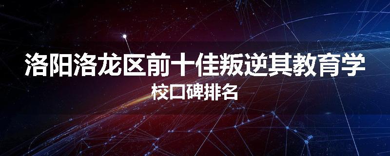 洛阳洛龙区前十佳叛逆其教育学校口碑排名