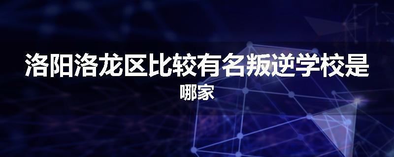 洛阳洛龙区比较有名叛逆学校是哪家