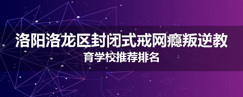 洛阳洛龙区封闭式戒网瘾叛逆教育学校推荐排名