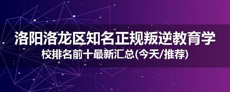 洛阳洛龙区知名正规叛逆教育学校排名前十最新汇总(今天/推荐)