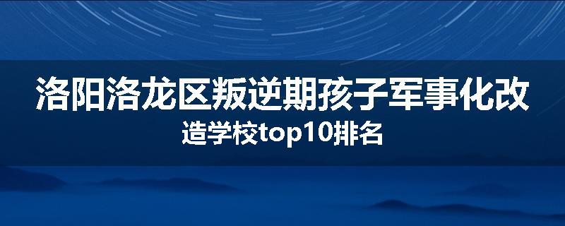 洛阳洛龙区叛逆期孩子军事化改造学校top10排名