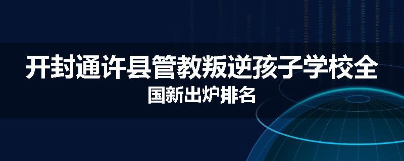 开封通许县管教叛逆孩子学校全国新出炉排名