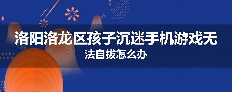 洛阳洛龙区孩子沉迷手机游戏无法自拔怎么办