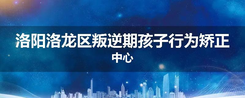 洛阳洛龙区叛逆期孩子行为矫正中心