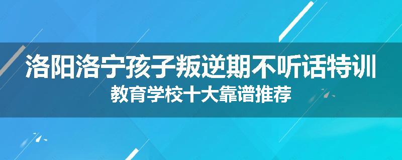 洛阳洛宁孩子叛逆期不听话特训教育学校十大靠谱推荐