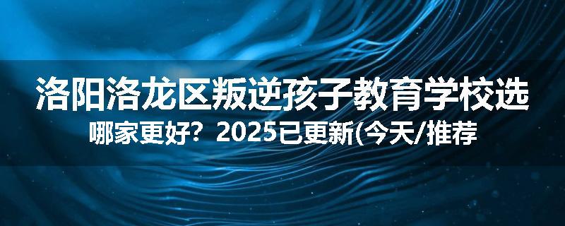 洛阳洛龙区叛逆孩子教育学校选哪家更好？2025已更新(今天/推荐)