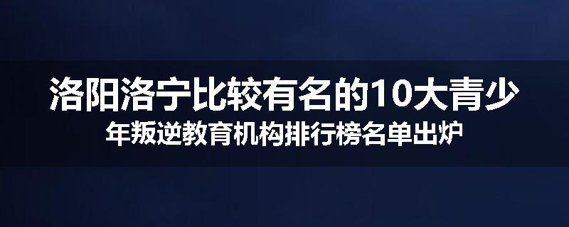 洛阳洛宁比较有名的10大青少年叛逆教育机构排行榜名单出炉