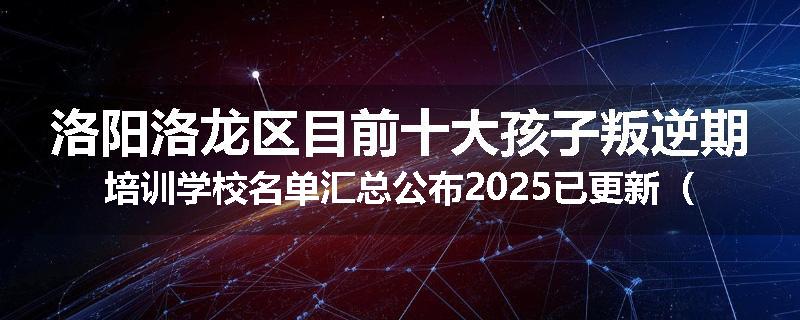 洛阳洛龙区目前十大孩子叛逆期培训学校名单汇总公布2025已更新（家长首选）