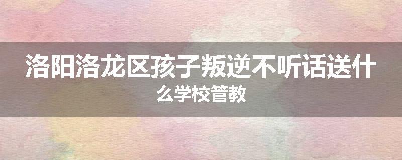 洛阳洛龙区孩子叛逆不听话送什么学校管教