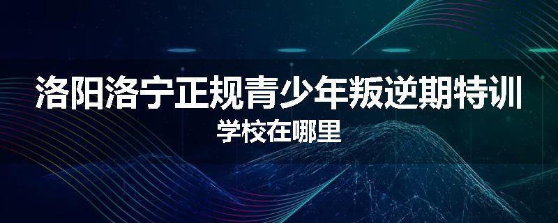 洛阳洛宁正规青少年叛逆期特训学校在哪里