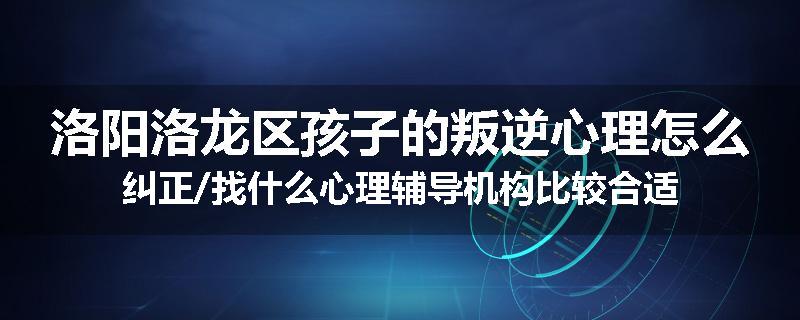 洛阳洛龙区孩子的叛逆心理怎么纠正/找什么心理辅导机构比较合适