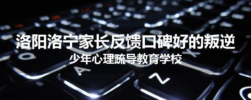 洛阳洛宁家长反馈口碑好的叛逆少年心理疏导教育学校