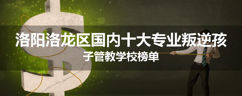 洛阳洛龙区国内十大专业叛逆孩子管教学校榜单