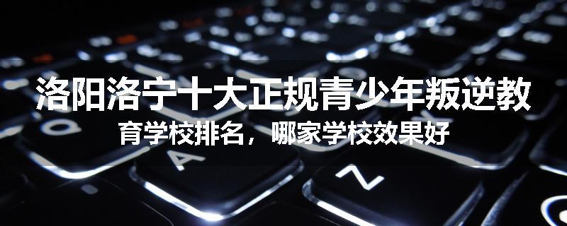 洛阳洛宁十大正规青少年叛逆教育学校排名，哪家学校效果好