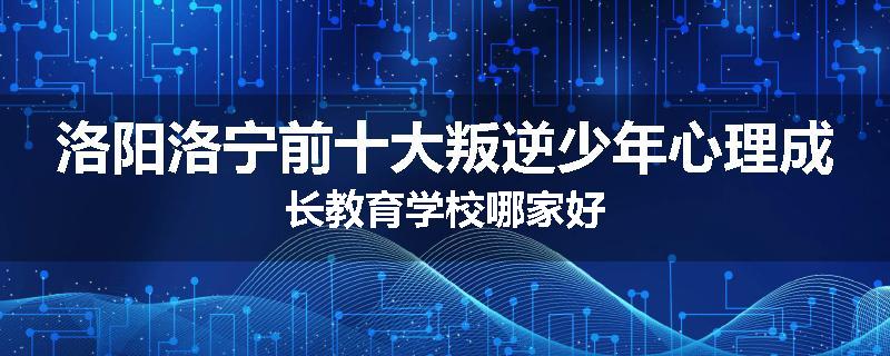 洛阳洛宁前十大叛逆少年心理成长教育学校哪家好