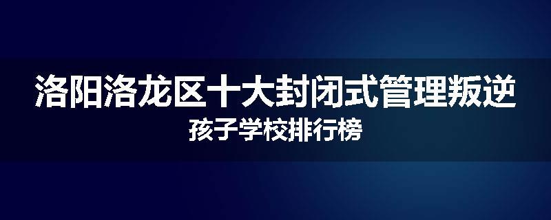 洛阳洛龙区十大封闭式管理叛逆孩子学校排行榜