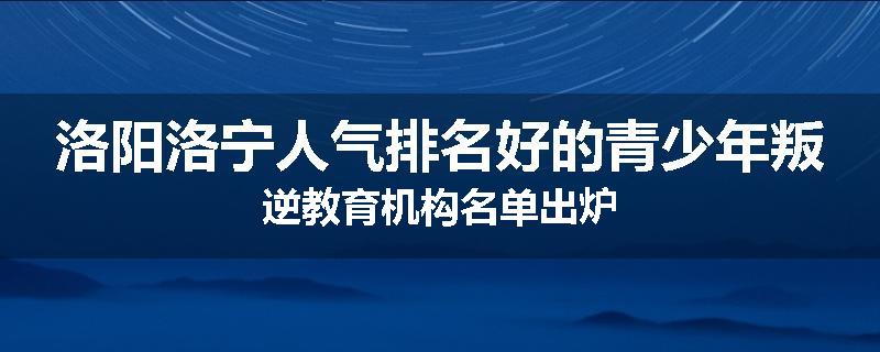 洛阳洛宁人气排名好的青少年叛逆教育机构名单出炉
