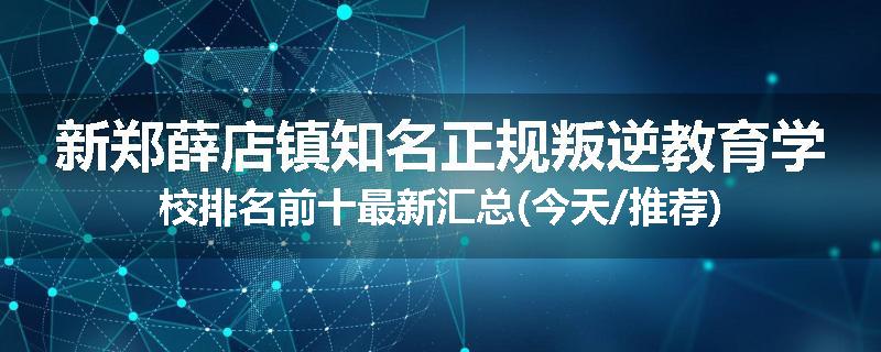 新郑薛店镇知名正规叛逆教育学校排名前十最新汇总(今天/推荐)