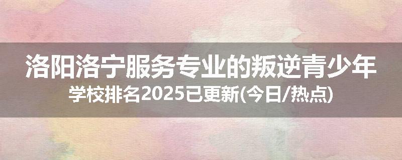 洛阳洛宁服务专业的叛逆青少年学校排名2025已更新(今日/热点)