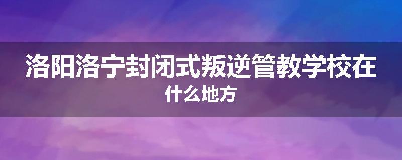 洛阳洛宁封闭式叛逆管教学校在什么地方